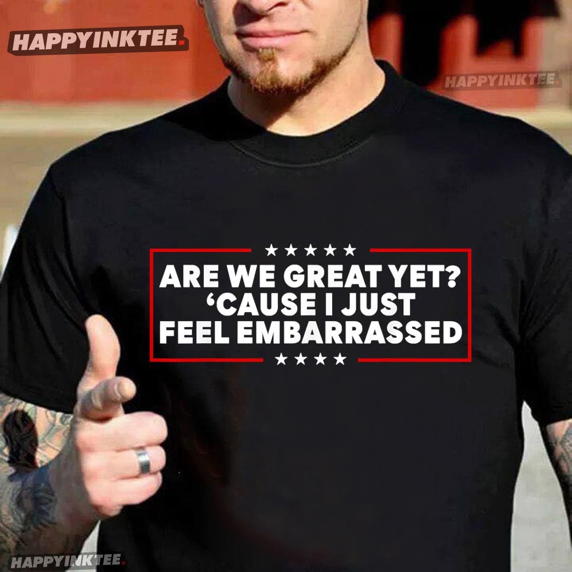 Are We Great Yet ‘cause I Just Feel Embarrassed Political T-shirt